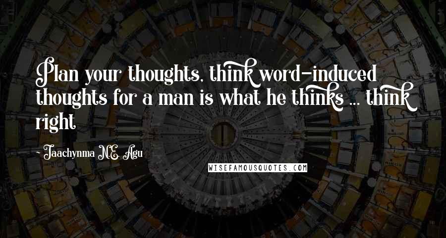 Jaachynma N.E. Agu Quotes: Plan your thoughts, think word-induced thoughts for a man is what he thinks ... think right