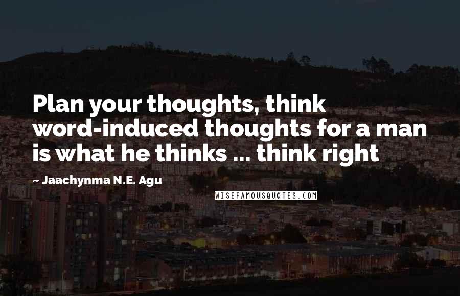 Jaachynma N.E. Agu Quotes: Plan your thoughts, think word-induced thoughts for a man is what he thinks ... think right