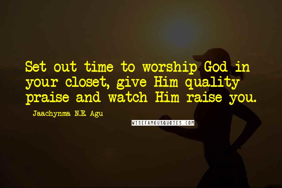 Jaachynma N.E. Agu Quotes: Set out time to worship God in your closet, give Him quality praise and watch Him raise you.
