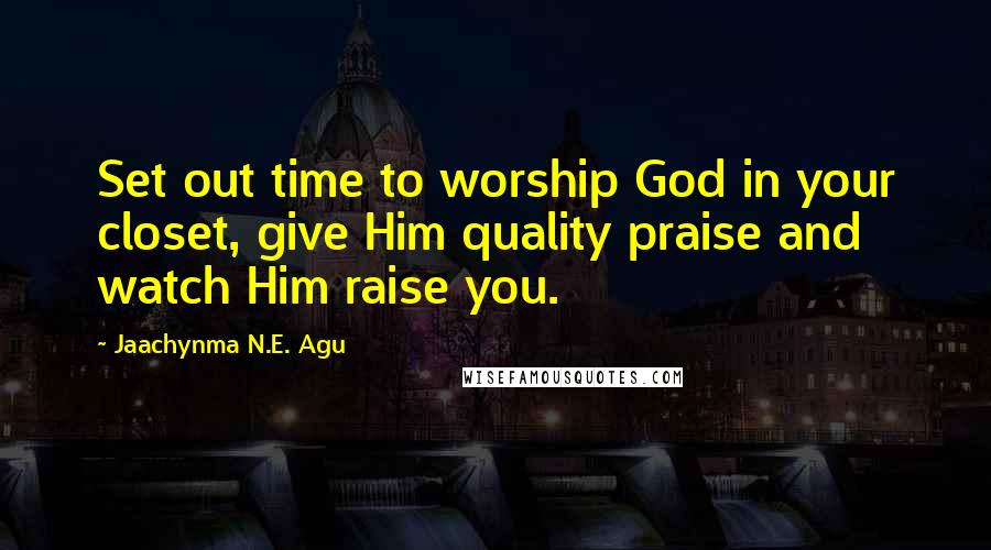 Jaachynma N.E. Agu Quotes: Set out time to worship God in your closet, give Him quality praise and watch Him raise you.