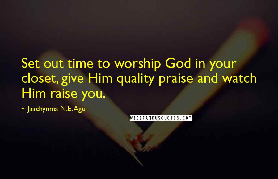 Jaachynma N.E. Agu Quotes: Set out time to worship God in your closet, give Him quality praise and watch Him raise you.