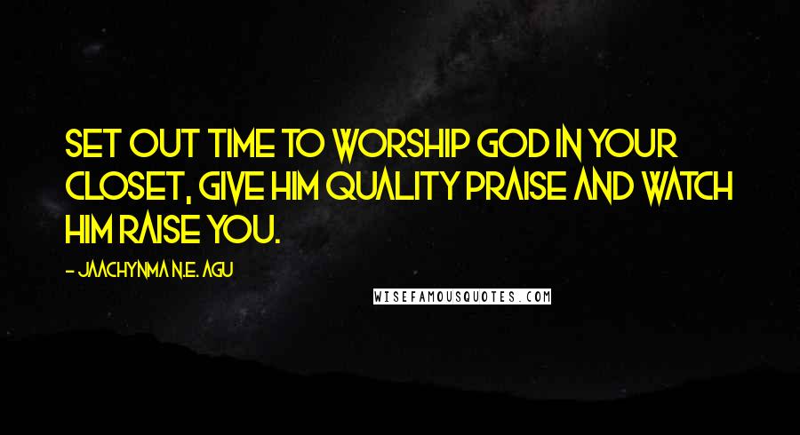 Jaachynma N.E. Agu Quotes: Set out time to worship God in your closet, give Him quality praise and watch Him raise you.