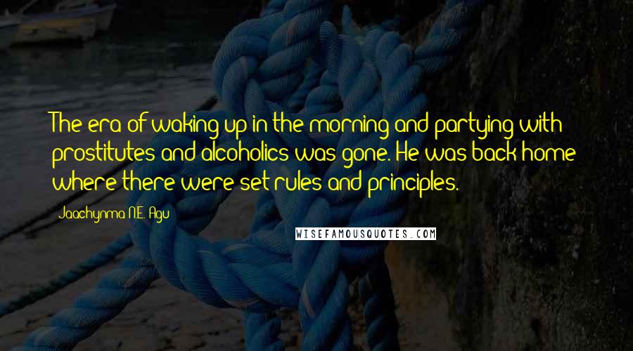 Jaachynma N.E. Agu Quotes: The era of waking up in the morning and partying with prostitutes and alcoholics was gone. He was back home where there were set rules and principles.