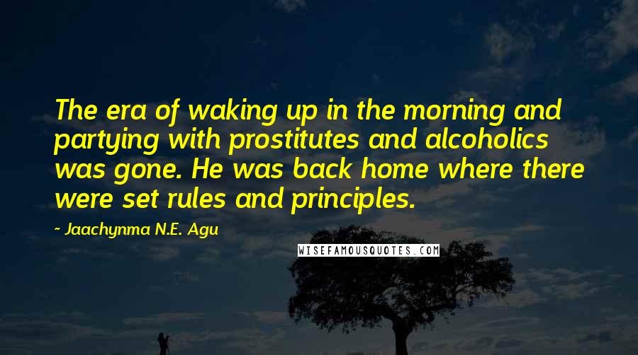 Jaachynma N.E. Agu Quotes: The era of waking up in the morning and partying with prostitutes and alcoholics was gone. He was back home where there were set rules and principles.