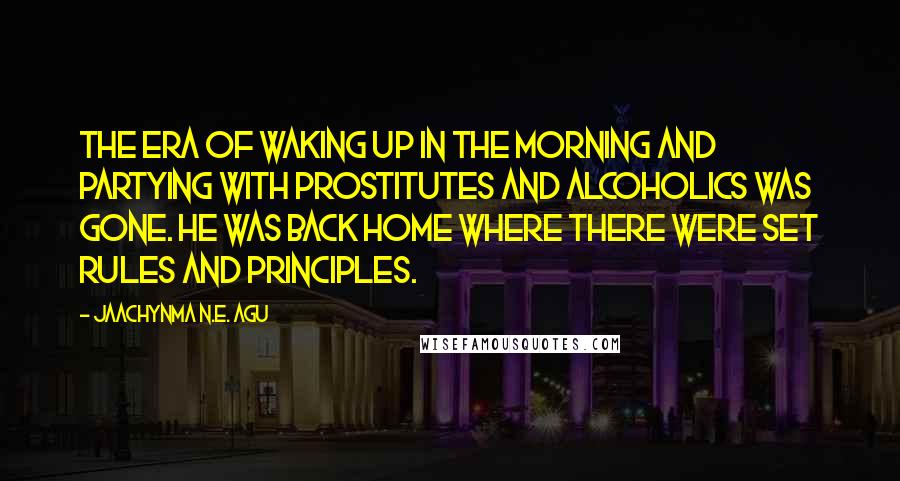 Jaachynma N.E. Agu Quotes: The era of waking up in the morning and partying with prostitutes and alcoholics was gone. He was back home where there were set rules and principles.