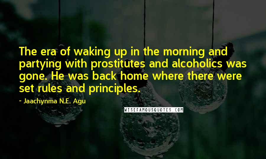 Jaachynma N.E. Agu Quotes: The era of waking up in the morning and partying with prostitutes and alcoholics was gone. He was back home where there were set rules and principles.