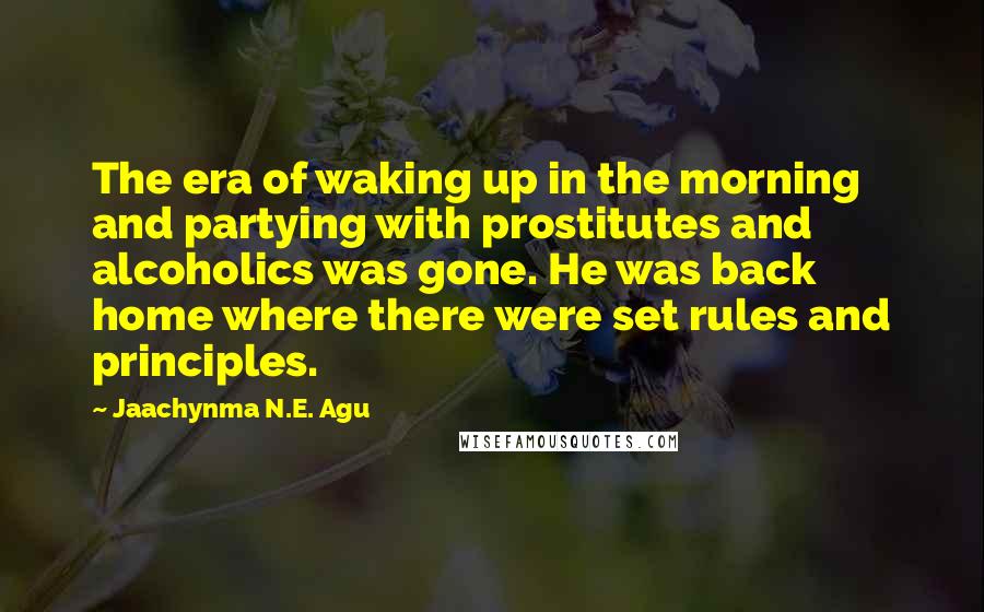 Jaachynma N.E. Agu Quotes: The era of waking up in the morning and partying with prostitutes and alcoholics was gone. He was back home where there were set rules and principles.