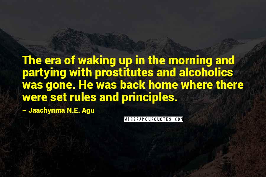 Jaachynma N.E. Agu Quotes: The era of waking up in the morning and partying with prostitutes and alcoholics was gone. He was back home where there were set rules and principles.