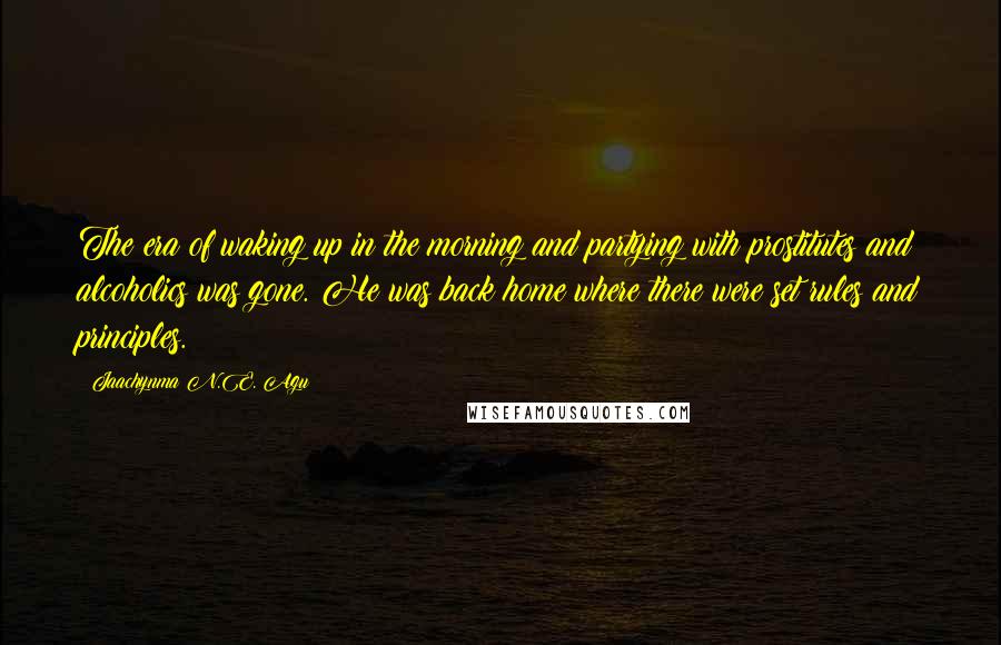 Jaachynma N.E. Agu Quotes: The era of waking up in the morning and partying with prostitutes and alcoholics was gone. He was back home where there were set rules and principles.