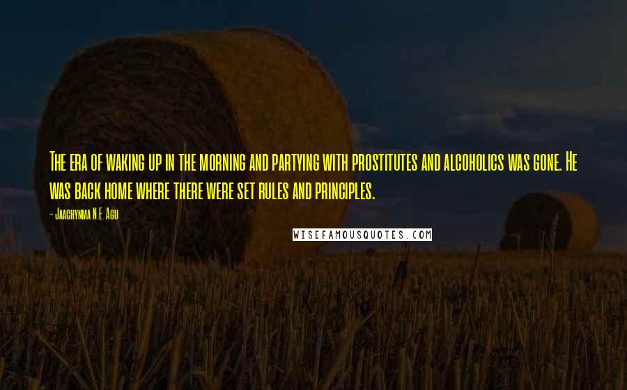 Jaachynma N.E. Agu Quotes: The era of waking up in the morning and partying with prostitutes and alcoholics was gone. He was back home where there were set rules and principles.