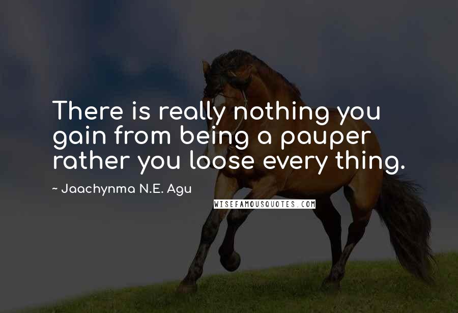 Jaachynma N.E. Agu Quotes: There is really nothing you gain from being a pauper rather you loose every thing.