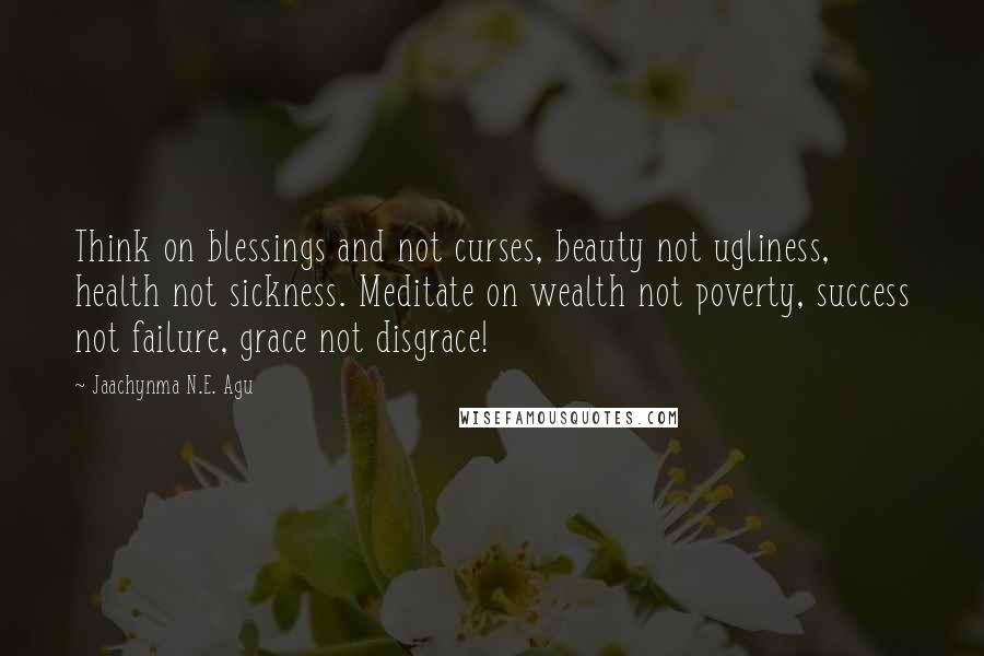 Jaachynma N.E. Agu Quotes: Think on blessings and not curses, beauty not ugliness, health not sickness. Meditate on wealth not poverty, success not failure, grace not disgrace!