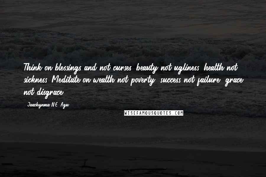Jaachynma N.E. Agu Quotes: Think on blessings and not curses, beauty not ugliness, health not sickness. Meditate on wealth not poverty, success not failure, grace not disgrace!