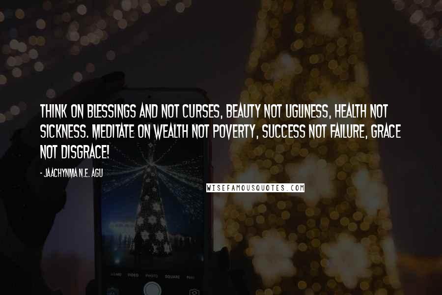 Jaachynma N.E. Agu Quotes: Think on blessings and not curses, beauty not ugliness, health not sickness. Meditate on wealth not poverty, success not failure, grace not disgrace!