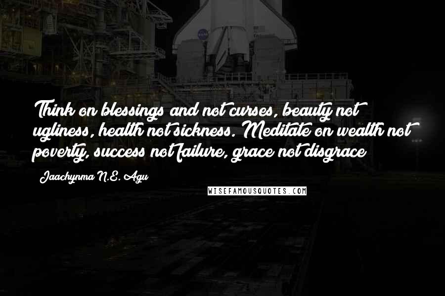 Jaachynma N.E. Agu Quotes: Think on blessings and not curses, beauty not ugliness, health not sickness. Meditate on wealth not poverty, success not failure, grace not disgrace!