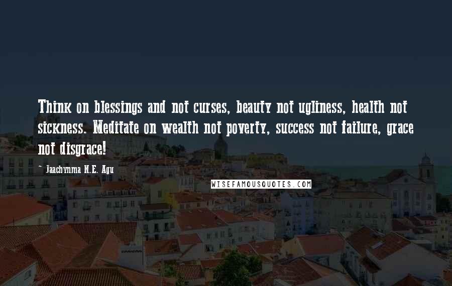 Jaachynma N.E. Agu Quotes: Think on blessings and not curses, beauty not ugliness, health not sickness. Meditate on wealth not poverty, success not failure, grace not disgrace!