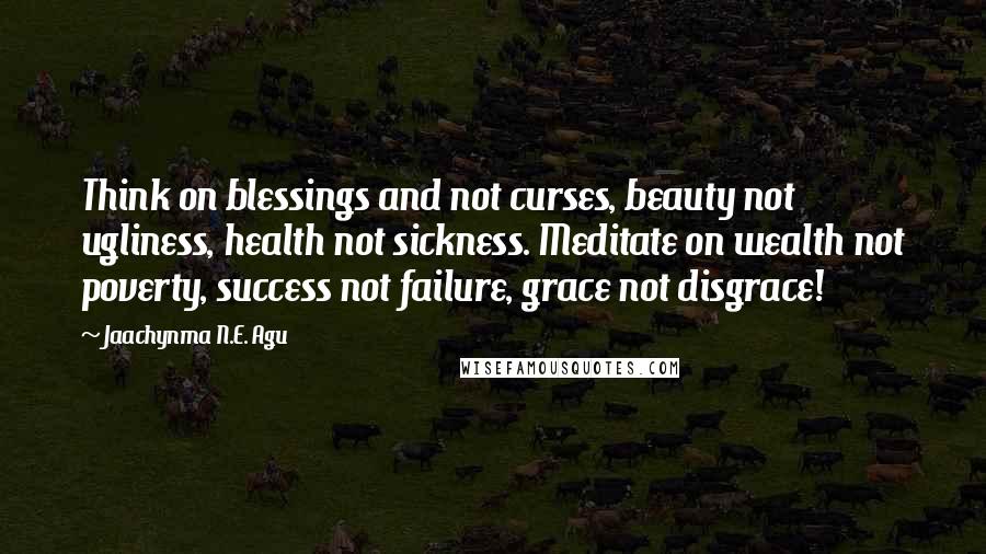 Jaachynma N.E. Agu Quotes: Think on blessings and not curses, beauty not ugliness, health not sickness. Meditate on wealth not poverty, success not failure, grace not disgrace!