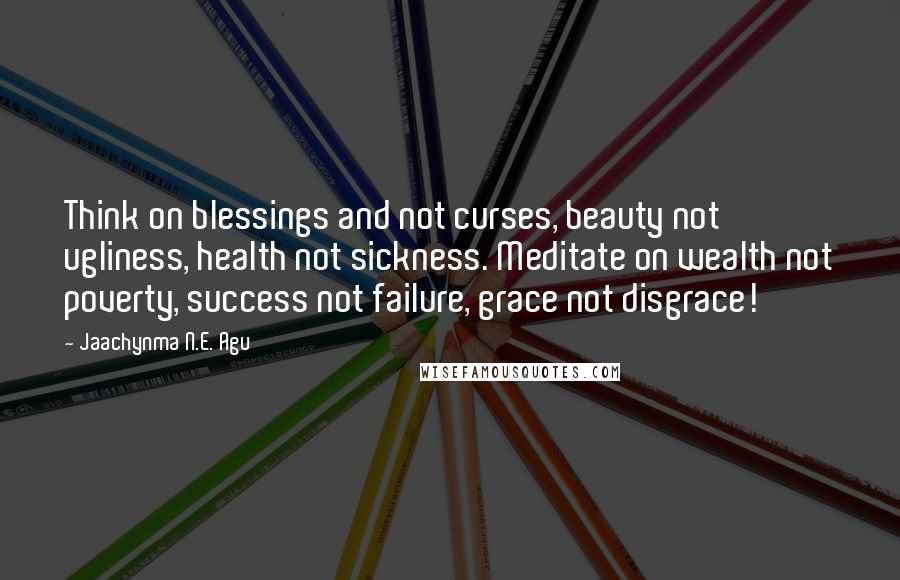 Jaachynma N.E. Agu Quotes: Think on blessings and not curses, beauty not ugliness, health not sickness. Meditate on wealth not poverty, success not failure, grace not disgrace!