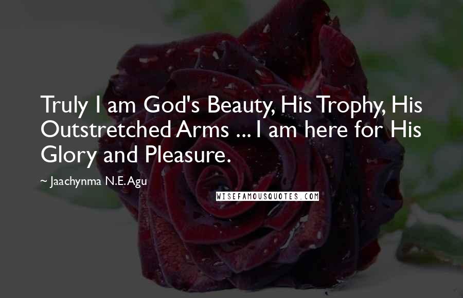 Jaachynma N.E. Agu Quotes: Truly I am God's Beauty, His Trophy, His Outstretched Arms ... I am here for His Glory and Pleasure.