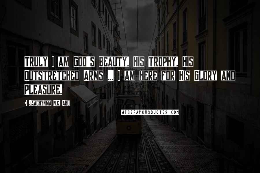 Jaachynma N.E. Agu Quotes: Truly I am God's Beauty, His Trophy, His Outstretched Arms ... I am here for His Glory and Pleasure.