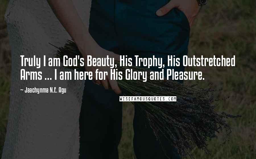 Jaachynma N.E. Agu Quotes: Truly I am God's Beauty, His Trophy, His Outstretched Arms ... I am here for His Glory and Pleasure.