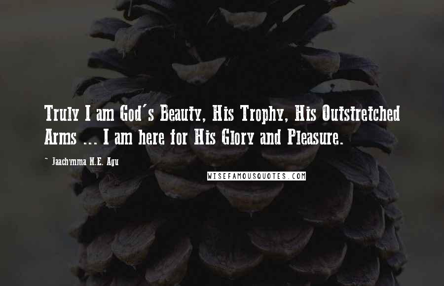 Jaachynma N.E. Agu Quotes: Truly I am God's Beauty, His Trophy, His Outstretched Arms ... I am here for His Glory and Pleasure.