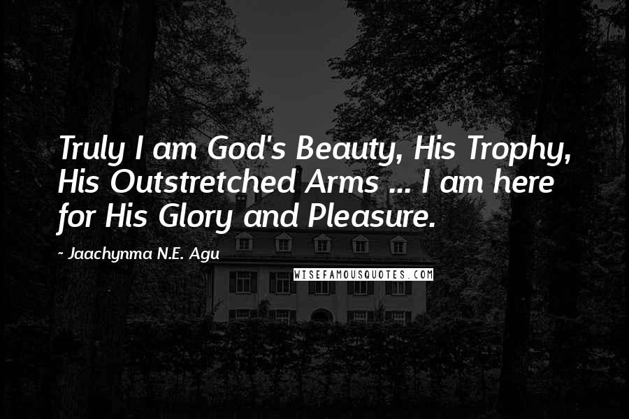 Jaachynma N.E. Agu Quotes: Truly I am God's Beauty, His Trophy, His Outstretched Arms ... I am here for His Glory and Pleasure.