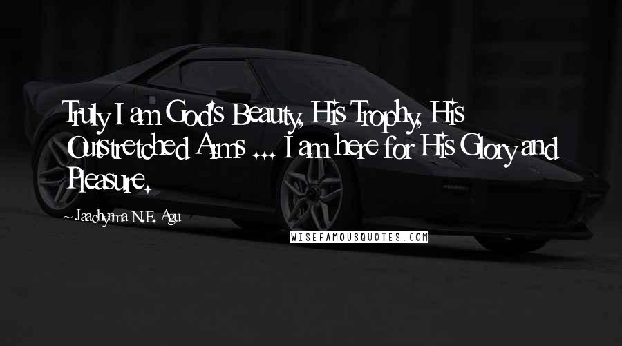 Jaachynma N.E. Agu Quotes: Truly I am God's Beauty, His Trophy, His Outstretched Arms ... I am here for His Glory and Pleasure.