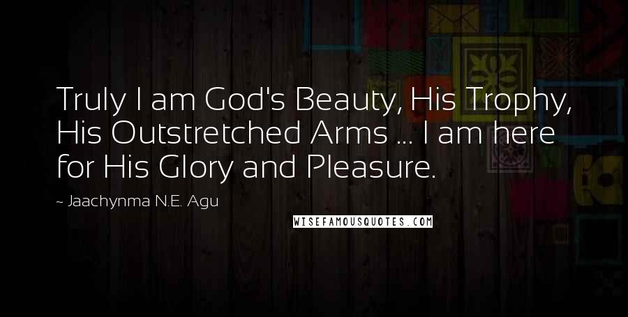 Jaachynma N.E. Agu Quotes: Truly I am God's Beauty, His Trophy, His Outstretched Arms ... I am here for His Glory and Pleasure.