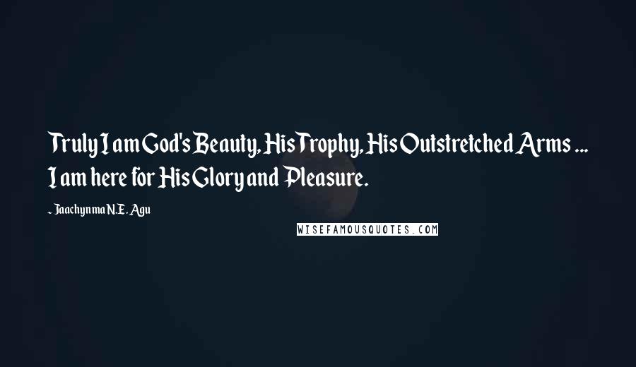 Jaachynma N.E. Agu Quotes: Truly I am God's Beauty, His Trophy, His Outstretched Arms ... I am here for His Glory and Pleasure.