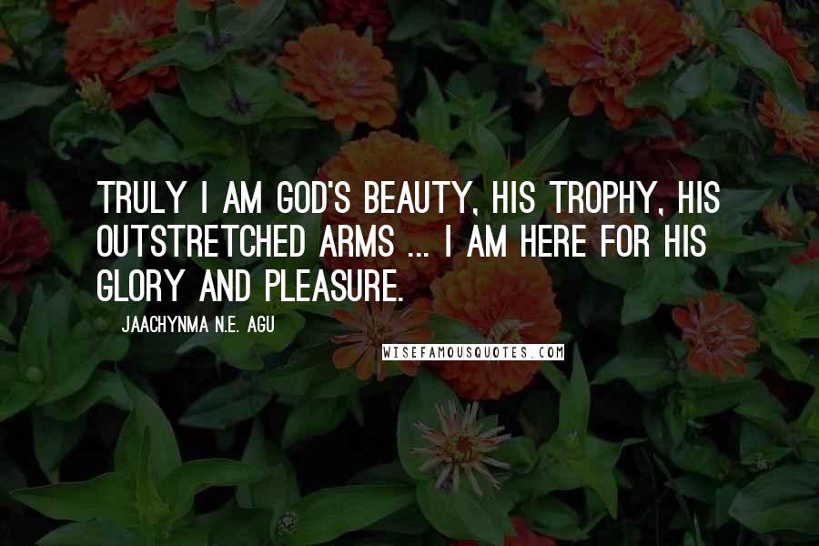 Jaachynma N.E. Agu Quotes: Truly I am God's Beauty, His Trophy, His Outstretched Arms ... I am here for His Glory and Pleasure.