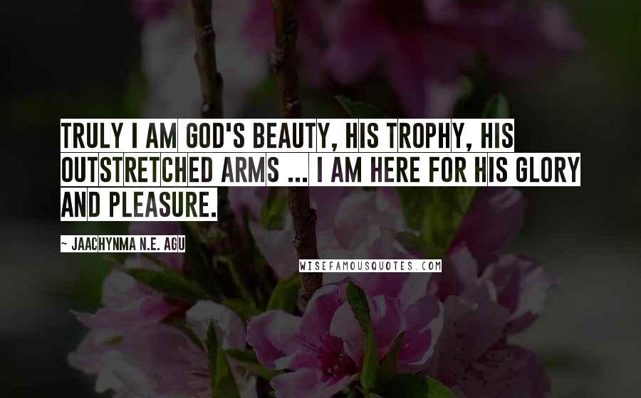 Jaachynma N.E. Agu Quotes: Truly I am God's Beauty, His Trophy, His Outstretched Arms ... I am here for His Glory and Pleasure.