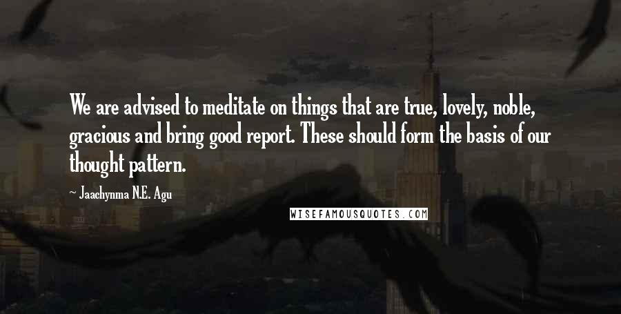 Jaachynma N.E. Agu Quotes: We are advised to meditate on things that are true, lovely, noble, gracious and bring good report. These should form the basis of our thought pattern.