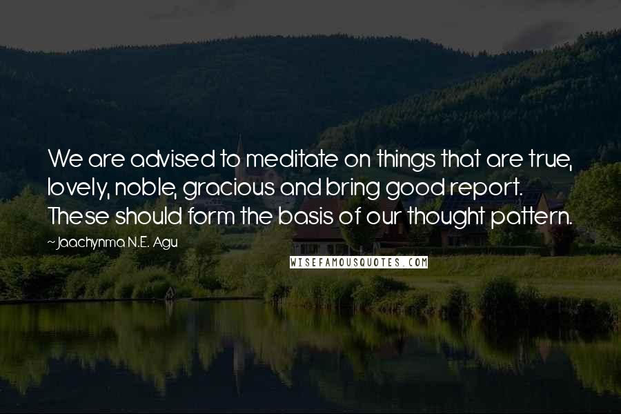 Jaachynma N.E. Agu Quotes: We are advised to meditate on things that are true, lovely, noble, gracious and bring good report. These should form the basis of our thought pattern.