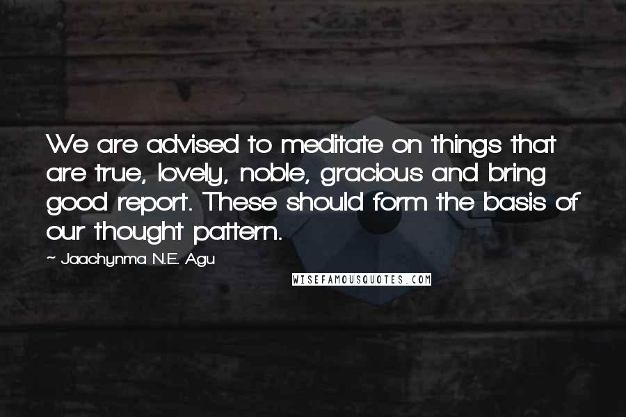 Jaachynma N.E. Agu Quotes: We are advised to meditate on things that are true, lovely, noble, gracious and bring good report. These should form the basis of our thought pattern.