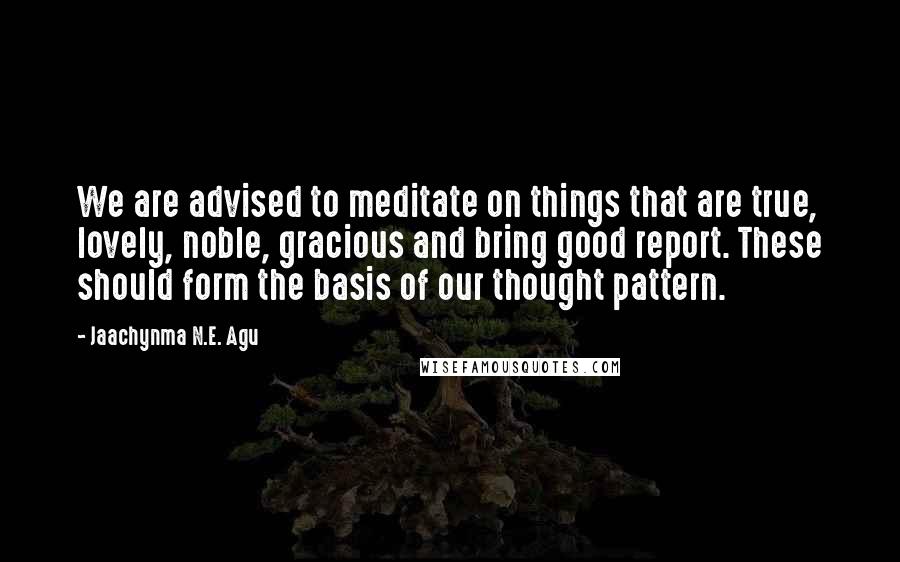 Jaachynma N.E. Agu Quotes: We are advised to meditate on things that are true, lovely, noble, gracious and bring good report. These should form the basis of our thought pattern.