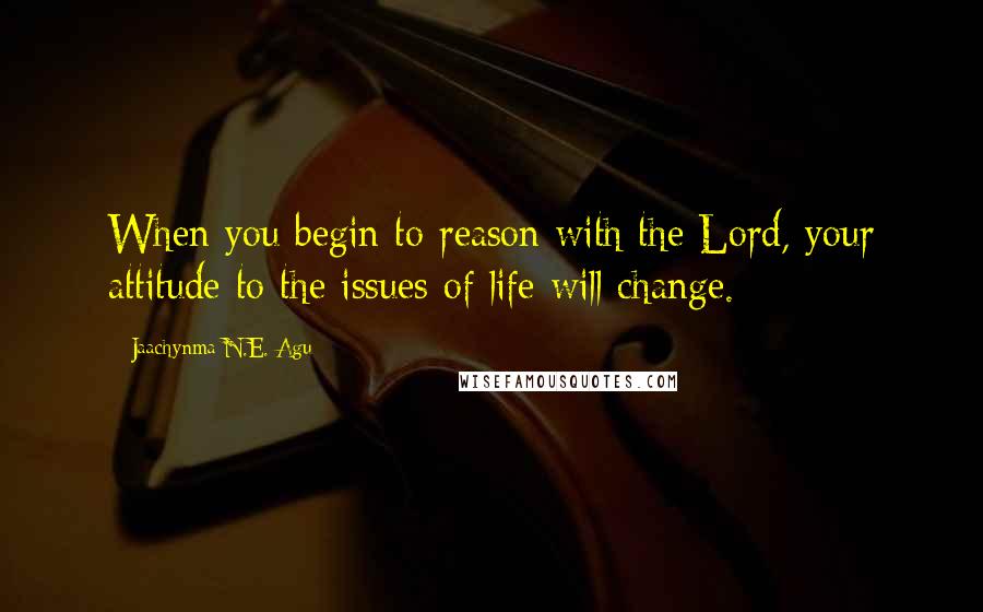 Jaachynma N.E. Agu Quotes: When you begin to reason with the Lord, your attitude to the issues of life will change.