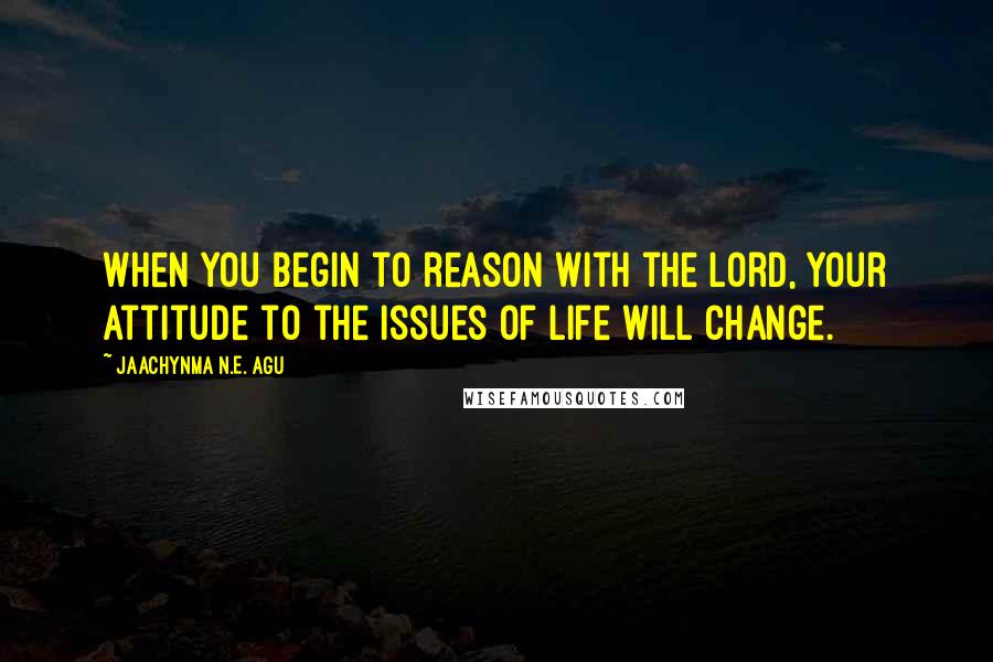 Jaachynma N.E. Agu Quotes: When you begin to reason with the Lord, your attitude to the issues of life will change.