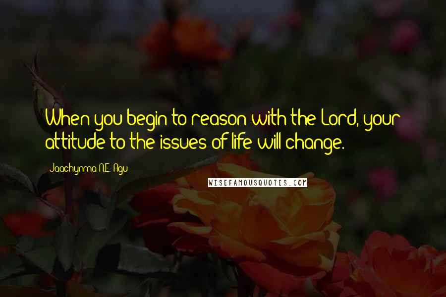 Jaachynma N.E. Agu Quotes: When you begin to reason with the Lord, your attitude to the issues of life will change.