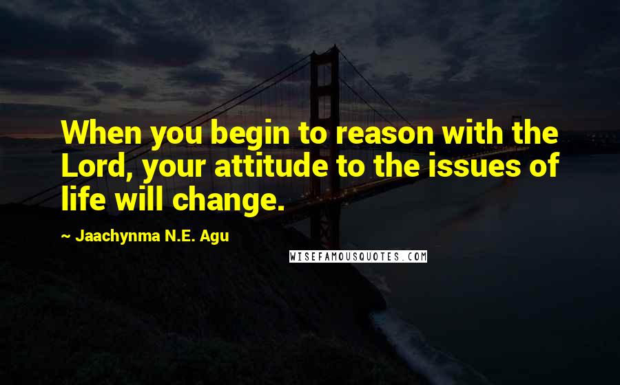 Jaachynma N.E. Agu Quotes: When you begin to reason with the Lord, your attitude to the issues of life will change.