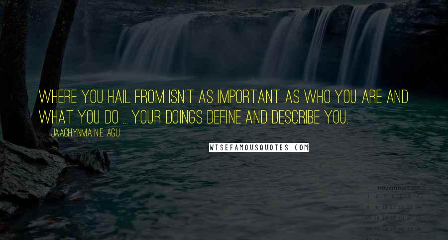 Jaachynma N.E. Agu Quotes: Where You Hail From Isn't As Important As Who You Are and What You Do ... Your Doings Define and Describe You.