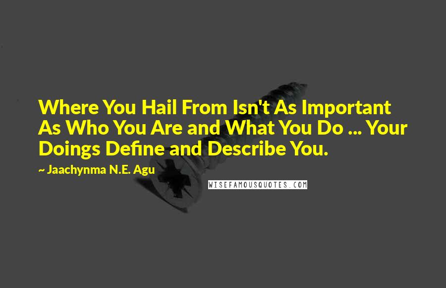 Jaachynma N.E. Agu Quotes: Where You Hail From Isn't As Important As Who You Are and What You Do ... Your Doings Define and Describe You.