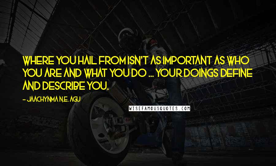 Jaachynma N.E. Agu Quotes: Where You Hail From Isn't As Important As Who You Are and What You Do ... Your Doings Define and Describe You.