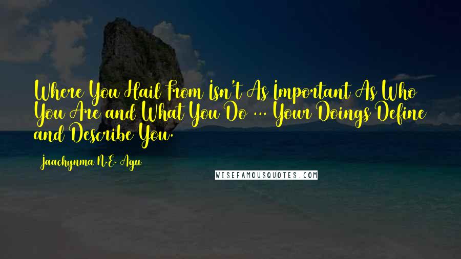 Jaachynma N.E. Agu Quotes: Where You Hail From Isn't As Important As Who You Are and What You Do ... Your Doings Define and Describe You.