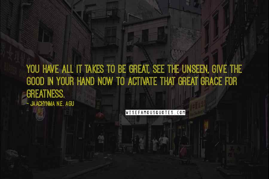 Jaachynma N.E. Agu Quotes: You have All it takes to be Great, See the unseen, Give the Good in your hand now to Activate that Great Grace for Greatness.