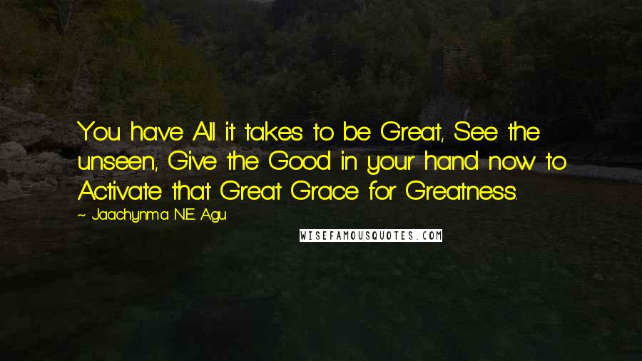 Jaachynma N.E. Agu Quotes: You have All it takes to be Great, See the unseen, Give the Good in your hand now to Activate that Great Grace for Greatness.