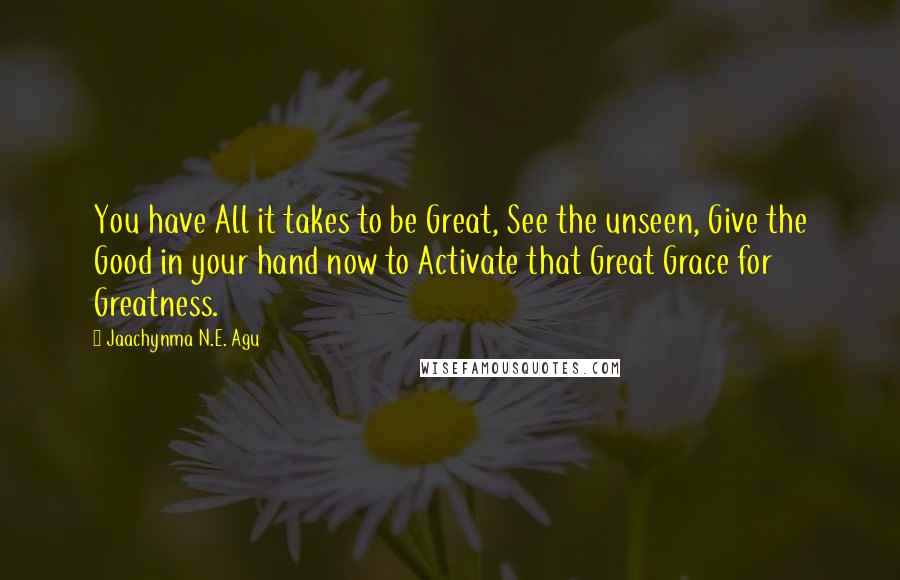 Jaachynma N.E. Agu Quotes: You have All it takes to be Great, See the unseen, Give the Good in your hand now to Activate that Great Grace for Greatness.