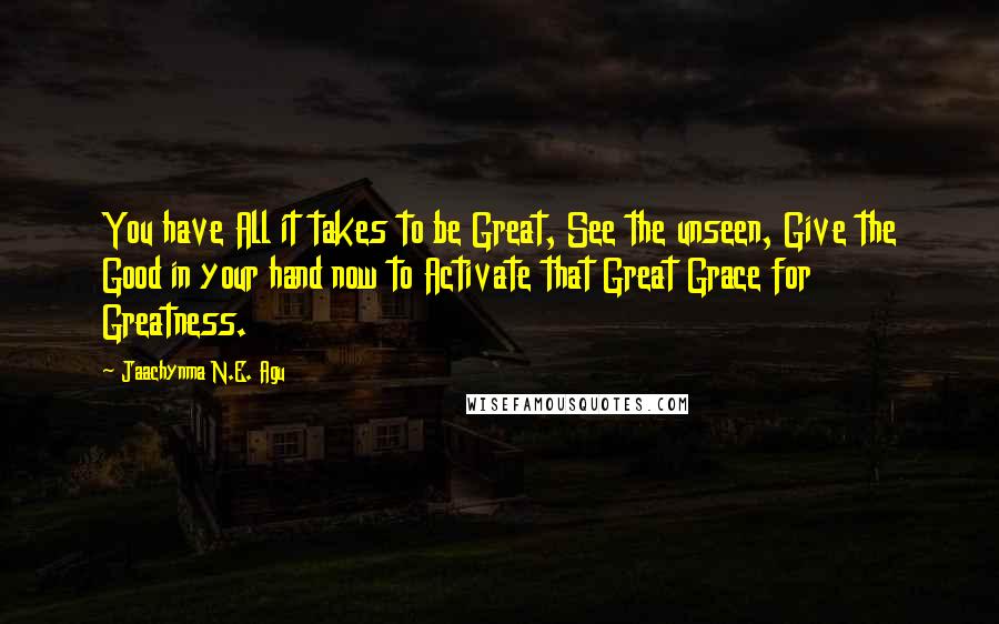 Jaachynma N.E. Agu Quotes: You have All it takes to be Great, See the unseen, Give the Good in your hand now to Activate that Great Grace for Greatness.