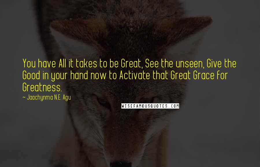Jaachynma N.E. Agu Quotes: You have All it takes to be Great, See the unseen, Give the Good in your hand now to Activate that Great Grace for Greatness.