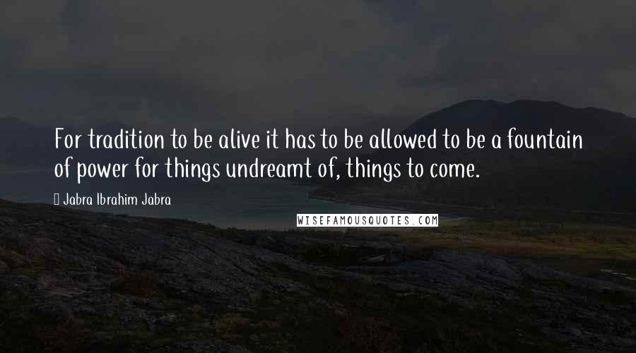 Jabra Ibrahim Jabra Quotes: For tradition to be alive it has to be allowed to be a fountain of power for things undreamt of, things to come.